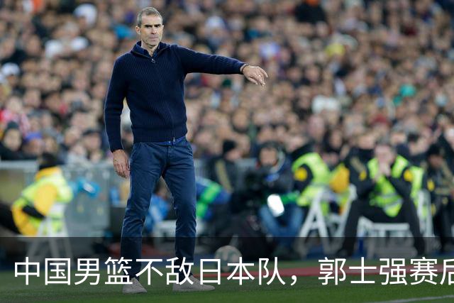 中国男篮不敌日本队，郭士强赛后发声